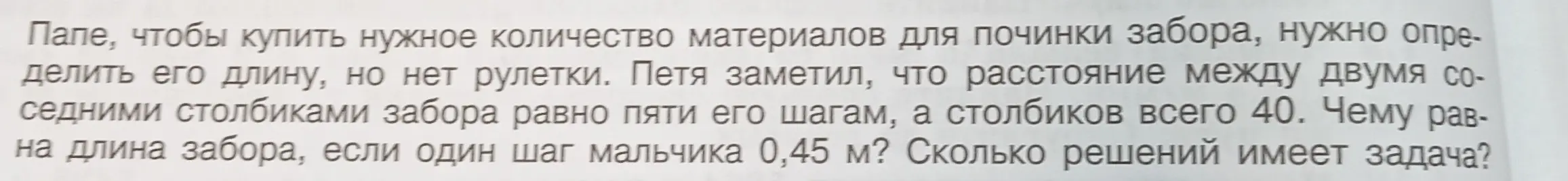 Помоги решить задачу: чему равна длина забора, если расстояние между двумя соседними столбиками забора равно пяти шагам мальчика, а столбиков всего 40, и один шаг мальчика 0,45 м? Сколько решений имеет задача?