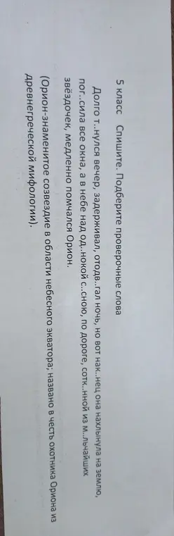 Подбери проверочные слова к словам с пропущенными буквами в предложении 'Долго т..нулся вечер, задерживал, отодв..гал ночь, но вот нак..нец она нахлынула на землю, пог..сила все окна, а в небе над од..нокой с..сною, по дороге, сотк..нной из м..льчайших звёздочек, медленно помчался Орион'.