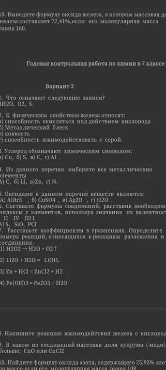 Реши задачи контрольной работы по химии: что означают записи 3H2O, O2, S; к физическим свойствам железа относят; углерод обозначают химическим символом; из перечня выбери все металлические элементы; какие вещества являются оксидами; составь формулы соединений; расставь коэффициенты в уравнениях, определи номера реакций, относящихся к реакциям разложения и соединения; напиши реакцию взаимодействия железа с кислородом; в каком соединении массовая доля меди больше: CuO или CuCl2; выведи формулу оксида азота, содержащего 25,93% азота, если его молекулярная масса равна 108