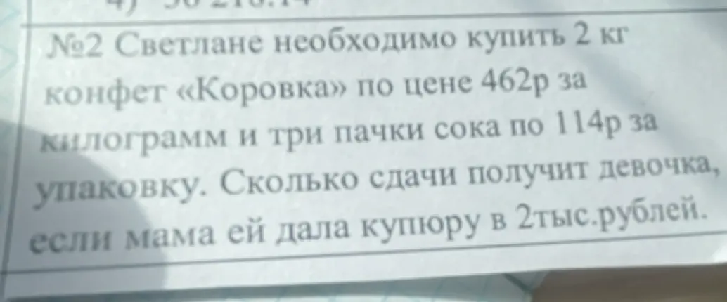 Помоги решить задачу: сколько сдачи получит девочка, если мама ей дала купюру в 2тыс.рублей, если ей необходимо купить 2 кг конфет «Коровка» по цене 462р за килограмм и три пачки сока по 114р за упаковку.