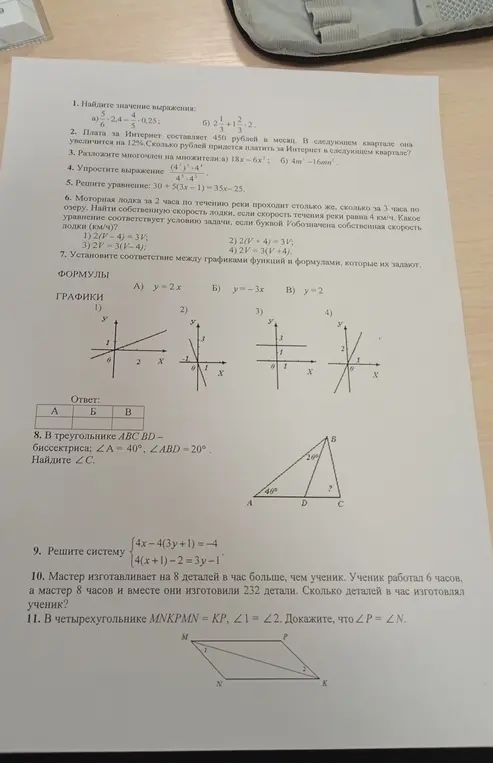 Реши примеры: a) -2,4/5/6 - 0,25/5; б) 2 1/3 + 1 2/3 * 2; Найди, сколько рублей придётся платить за Интернет в следующем квартале, если плата увеличится на 12%; Разложи многочлен на множители: a) 18x - 6x^2; Упрости выражение (4^3)^2 * 4^4 / 4^5 * 4^3; Реши уравнение: 30 + 5(3x - 1) = 35x - 25; Определи уравнение к задаче про моторную лодку, если V — собственная скорость лодки (км/ч); Установи соответствие между графиками функций и формулами, которые их задают; В треугольнике ABC BD — биссектриса; ∠A = 40°, ∠ABD = 20°. Найди ∠C; Реши систему {4x - 4(3y + 1) = -4, 4(x + 1) - 2 = 3y - 1; Мастер изготавливает на 8 деталей в час больше, чем ученик. Ученик работал 6 часов, а мастер 8 часов и вместе они изготовили 232 детали. Сколько деталей в час изготовлял ученик?; Докажи, что ∠P = ∠N