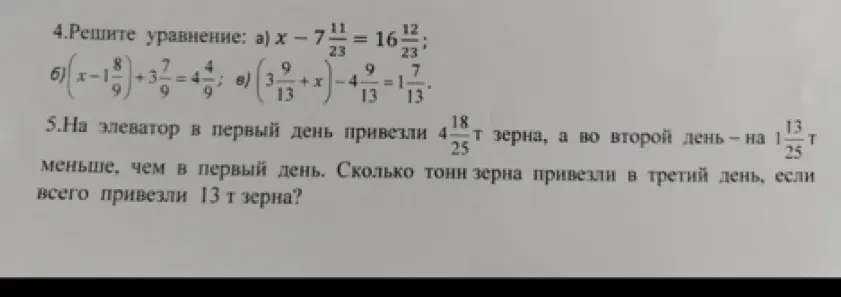 Реши уравнения: a) x - 7 11/23 = 16 12/23; б) (x-1 8/9)+3 7/9 = 4 4/9; в) (3 9/13+x)-4 9/13 = 1 7/13. На элеватор в первый день привезли 4 18/25 т зерна, а во второй день на 1 13/25 т меньше, чем в первый день. Сколько тонн зерна привезли в третий день, если всего привезли 13 т зерна?