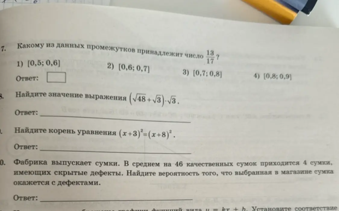 Помоги решить задания: 7. Определи, какому промежутку принадлежит число 13/17; 8. Найди значение выражения (√48+√3)⋅√3; 9. Найди корень уравнения (х+3)²=(x+8)²; 10. Фабрика выпускает сумки. В среднем на 46 качественных сумок приходится 4 сумки, имеющих скрытые дефекты. Найди вероятность того, что выбранная в магазине сумка окажется с дефектами.
