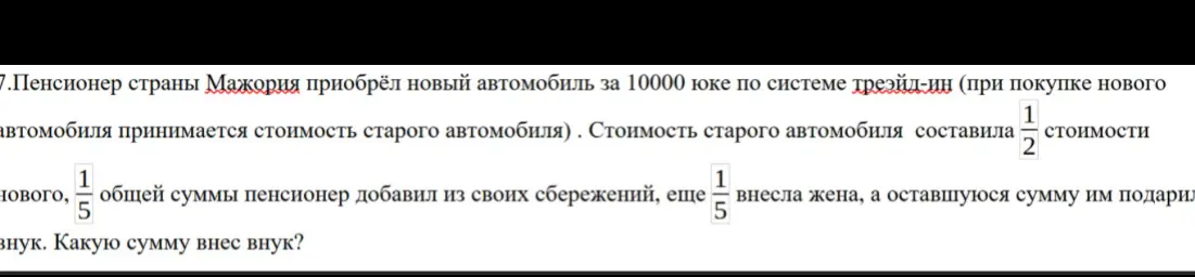 Помоги решить задачу: пенсионер купил новый автомобиль за 10000 юке, старый автомобиль стоил 1/2 стоимости нового, 1/5 общей суммы пенсионер добавил из своих сбережений, еще 1/5 внесла жена. Какую сумму внес внук?