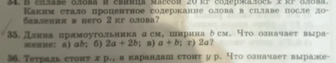 Реши задачи: 1. В сплаве олова и свинца массой 20 кг содержалось х кг олова. Каким стало процентное содержание олова в сплаве после добавления в него 2 кг олова? 2. Длина прямоугольника а см, ширина b см. Что означает выражение: а) ab? 3. Тетрадь стоит х р., а карандаш стоит у р. Что означает выражение?