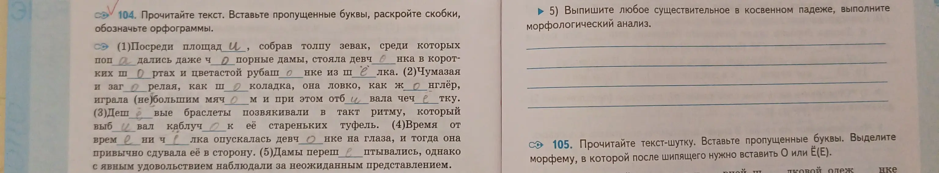 В упражнении 104 нужно вставить пропущенные буквы, раскрыть скобки и обозначить орфограммы, а в упражнении 5 выписать любое существительное в косвенном падеже и выполнить морфологический анализ.