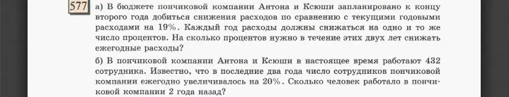 Ты просишь меня решить задачи: а) на сколько процентов нужно в течение этих двух лет снижать ежегодные расходы, чтобы добиться снижения расходов на 19%; б) сколько человек работало в пончиковой компании 2 года назад, если сейчас работают 432 сотрудника и известно, что в последние два года число сотрудников ежегодно увеличивалось на 20%.