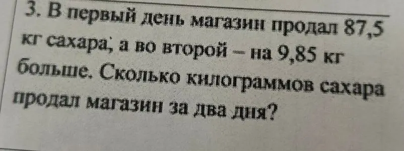 Ты просишь меня вычислить, сколько килограммов сахара продал магазин за два дня, если в первый день было продано 87,5 кг сахара, а во второй — на 9,85 кг больше.