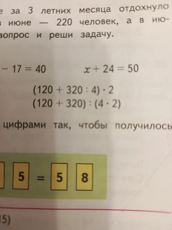 Реши уравнения - 17 = 40 и x + 24 = 50; найди значения выражений (120 + 320 : 4) * 2 и (120+320): (4 * 2); расставь знаки арифметических действий в выражении 5 5 5 = 8