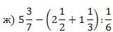 Объясни, как решить пример ж) $5\frac{3}{7} - (2\frac{1}{2} + 1\frac{1}{3}) : \frac{1}{6}$