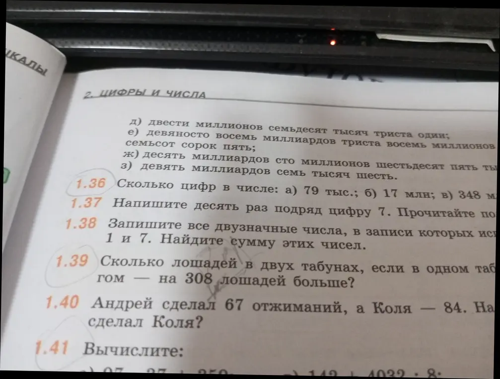 Реши задания: 1.36 Сколько цифр в числе: а) 79 тыс.; б) 17 млн; в) 348 м; 1.37 Напиши десять раз подряд цифру 7. Прочитай это число; 1.38 Запиши все двузначные числа, в записи которых используются цифры 1 и 7. Найди сумму этих чисел; 1.39 Сколько лошадей в двух табунах, если в одном табуне на 308 лошадей больше?; 1.40 Андрей сделал 67 отжиманий, а Коля — 84. На сколько больше сделал Коля?; 1.41 Вычисли.