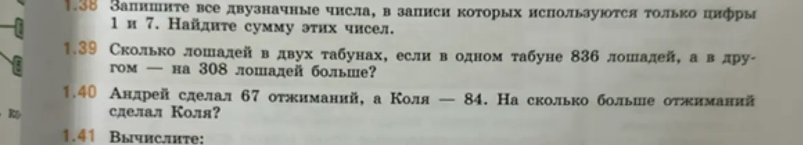 Предложи решение задач: запиши все двузначные числа, в записи которых используются только цифры 1 и 7, найди сумму этих чисел; вычисли, сколько лошадей в двух табунах, если в одном табуне 836 лошадей, а в другом на 308 лошадей больше; узнай, на сколько больше отжиманий сделал Коля, если Андрей сделал 67 отжиманий, а Коля — 84.