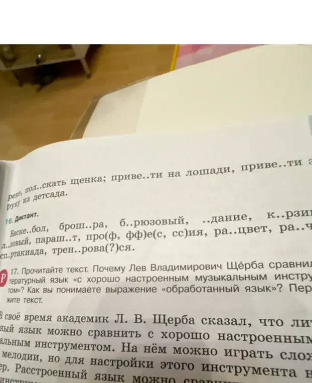 В 16 задании вставь пропущенные буквы в слова. В 17 задании объясни, почему Лев Владимирович Щерба сравнивал литературный язык «с хорошо настроенным музыкальным инструментом»?