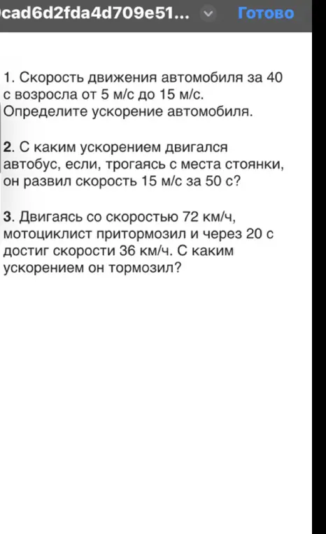 Ты просишь меня помочь решить задачи по физике: 1. Определи ускорение автомобиля, если его скорость движения за 40 с возросла от 5 м/с до 15 м/с; 2. С каким ускорением двигался автобус, если, трогаясь с места стоянки, он развил скорость 15 м/с за 50 с; 3. Двигаясь со скоростью 72 км/ч, мотоциклист притормозил и через 20 с достиг скорости 36 км/ч. С каким ускорением он тормозил?