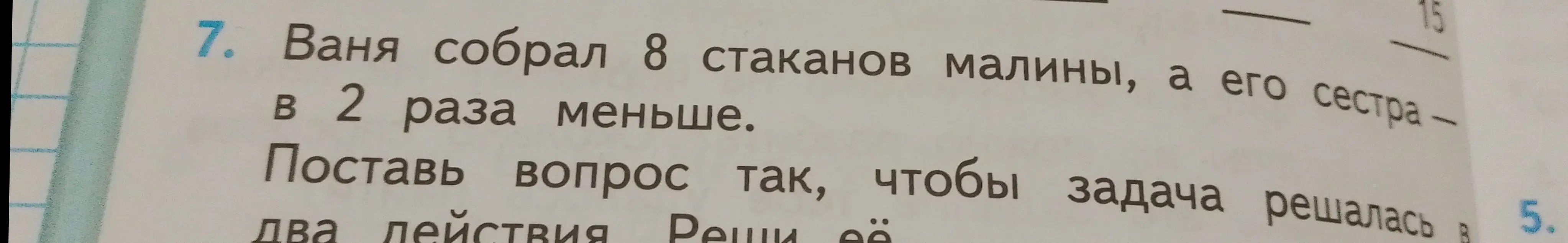 Помоги решить задачу: Ваня собрал 8 стаканов малины, а его сестра в 2 раза меньше. Поставь вопрос так, чтобы задача решалась в два действия и реши её.