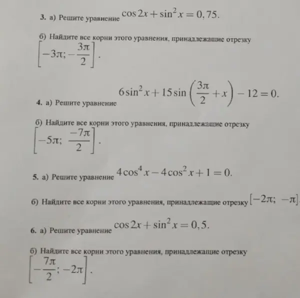 Реши уравнения: cos 2x + sin²x = 0,75; 6sin²x + 15sin (3π/2 + x) - 12 = 0; 4cos⁴x - 4cos²x + 1 = 0; cos 2x + sin²x = 0,5 и найди корни, принадлежащие заданным отрезкам.