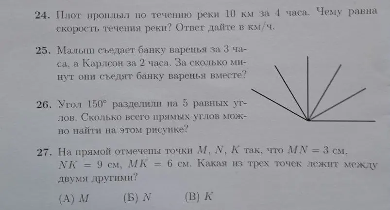 Помоги мне решить задачи: 24. Найди скорость течения реки, если плот проплыл 10 км за 4 часа. 25. Вычисли, за сколько минут Малыш и Карлсон съедят банку варенья вместе, если Малыш съедает её за 3 часа, а Карлсон - за 2 часа. 26. Определи, сколько всего прямых углов можно найти на рисунке, если угол 150° разделили на 5 равных углов. 27. Выясни, какая из трёх точек лежит между двумя другими, если MN = 3 см, NK = 9 см, MK = 6 см.
