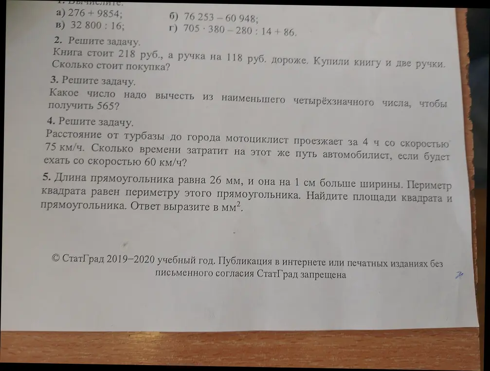 Реши следующие задачи: 1. Вычисли 276 + 9854; 2. Книга стоит 218 руб., а ручка на 118 руб. дороже. Купили книгу и две ручки. Сколько стоит покупка?; 3. Какое число надо вычесть из наименьшего четырёхзначного числа, чтобы получить 565?; 4. Расстояние от турбазы до города мотоциклист проезжает за 4 ч со скоростью 75 км/ч. Сколько времени затратит на этот же путь автомобилист, если будет ехать со скоростью 60 км/ч?; 5. Длина прямоугольника равна 26 мм, и она на 1 см больше ширины. Периметр квадрата равен периметру этого прямоугольника. Найдите площади квадрата и прямоугольника. Ответ выразите в мм².