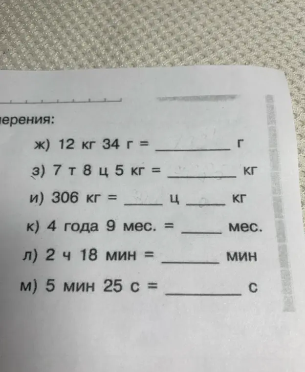 Переведи величины: 12 кг 34 г в граммы, 7 т 8 ц 5 кг в килограммы, 306 кг в центнеры и килограммы, 4 года 9 мес. в месяцы, 2 ч 18 мин в минуты, 5 мин 25 с в секунды