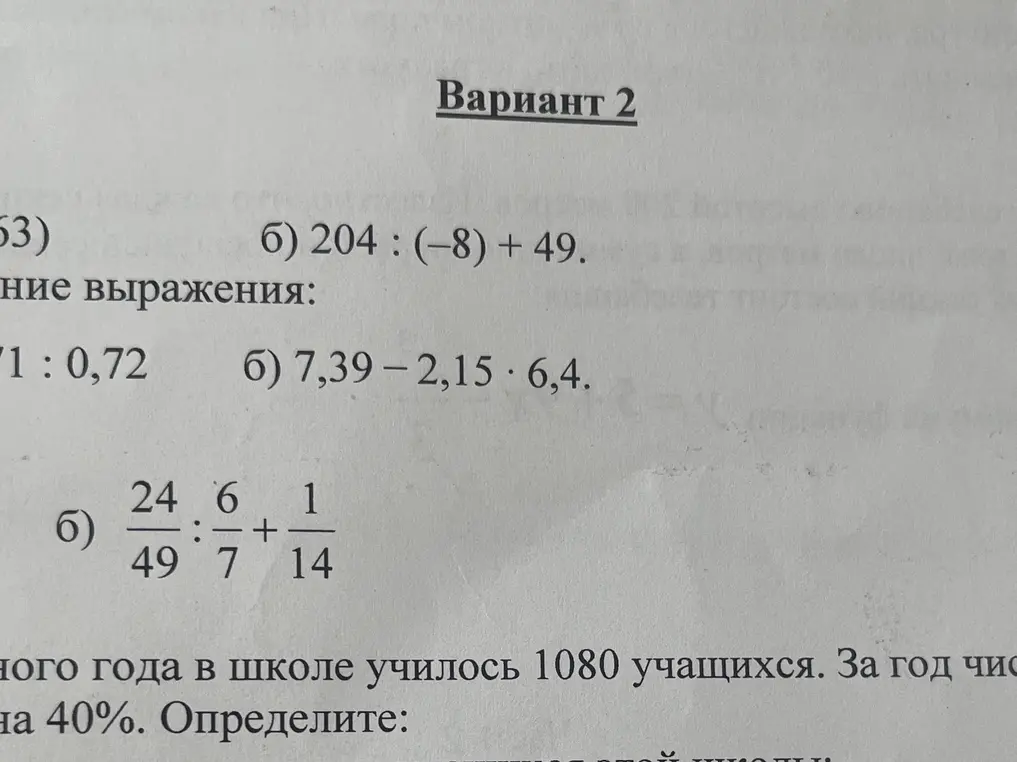 Реши примеры: 204 : (-8) + 49, 24/49 : 6/7 + 1/14, 7,39-2,15*6,4. В школе училось 1080 учащихся. За год число учащихся увеличилось на 40%. Определите количество учащихся этой школы