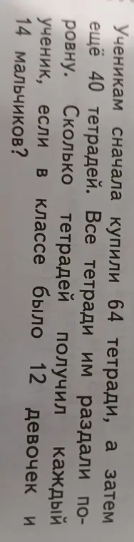 Ты просишь решить задачу: 'Ученикам сначала купили 64 тетради, а затем ещё 40 тетрадей. Все тетради им раздали поровну. Сколько тетрадей получил каждый ученик, если в классе было 12 девочек и 14 мальчиков?'