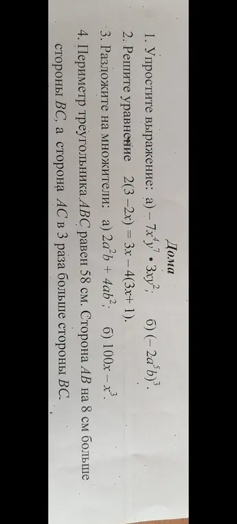 Помоги мне упростить выражение -7x⁴y⁷ * 3xy², решить уравнение 2(3-2x) = 3x – 4(3x+1), разложить на множители 2a²b+ 4ab² и найти стороны треугольника, если его периметр равен 58 см, сторона AB на 8 см больше стороны BC, а сторона AC в 3 раза больше стороны BC.
