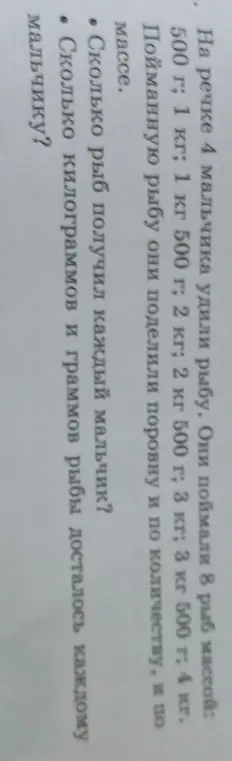 Ты просишь решить задачу: 'На речке 4 мальчика удили рыбу. Они поймали 8 рыб массой: 500 г; 1 кг; 1 кг 500 г; 2 кг; 2 кг 500 г; 3 кг; 3 кг 500 г; 4 кг. Пойманную рыбу они поделили поровну и по количеству, и по массе. Сколько рыб получил каждый мальчик?'