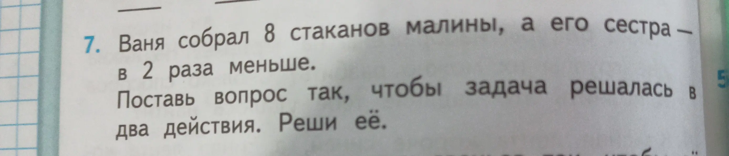 Помоги решить задачу: Ваня собрал 8 стаканов малины, а его сестра в 2 раза меньше. Как поставить вопрос, чтобы задача решалась в два действия? Реши её.