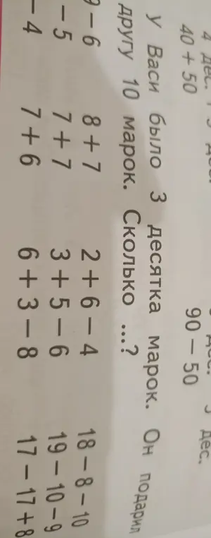 Реши примеры: 40 + 50; 90 - 50; 9 - 6; 8 + 7; 2 + 6 - 4; 18 - 8 - 10; 7 - 5; 7 + 7; 3 + 5 - 6; 19 - 10 - 9; 7 - 4; 7 + 6; 6 + 3 - 8; 17 - 17 + 8. Сколько марок осталось у Васи, если у него было 3 десятка марок и он подарил другу 10 марок?
