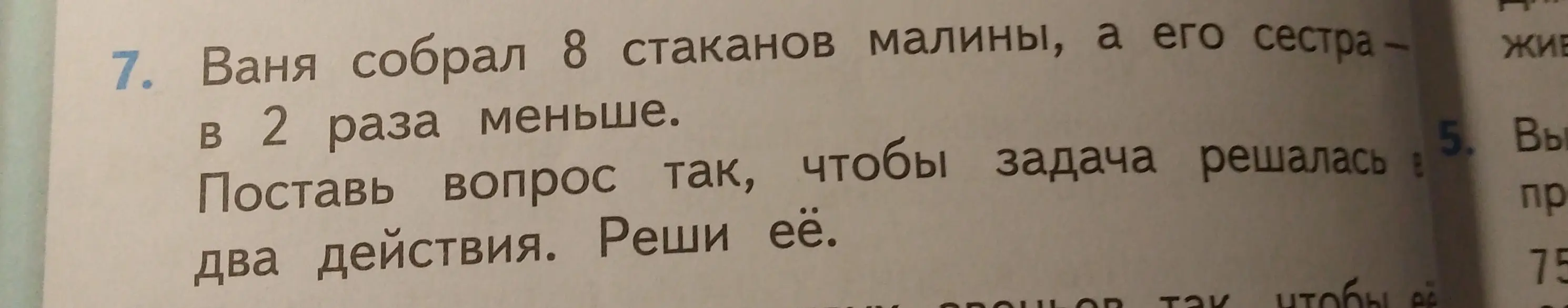 Помоги решить задачу: Ваня собрал 8 стаканов малины, а его сестра в 2 раза меньше. Поставь вопрос так, чтобы задача решалась в два действия.