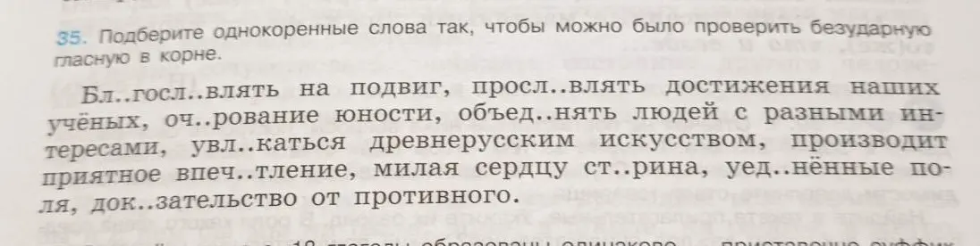 Подбери однокоренные слова так, чтобы можно было проверить безударную гласную в корне в словах: Бл..госл..влять на подвиг, просл..влять достижения наших учёных, оч..рование юности, объед..нять людей с разными интересами, увл..каться древнерусским искусством, производит приятное впеч..тление, милая сердцу ст..рина, уед..нённые поля, док..зательство от противного.