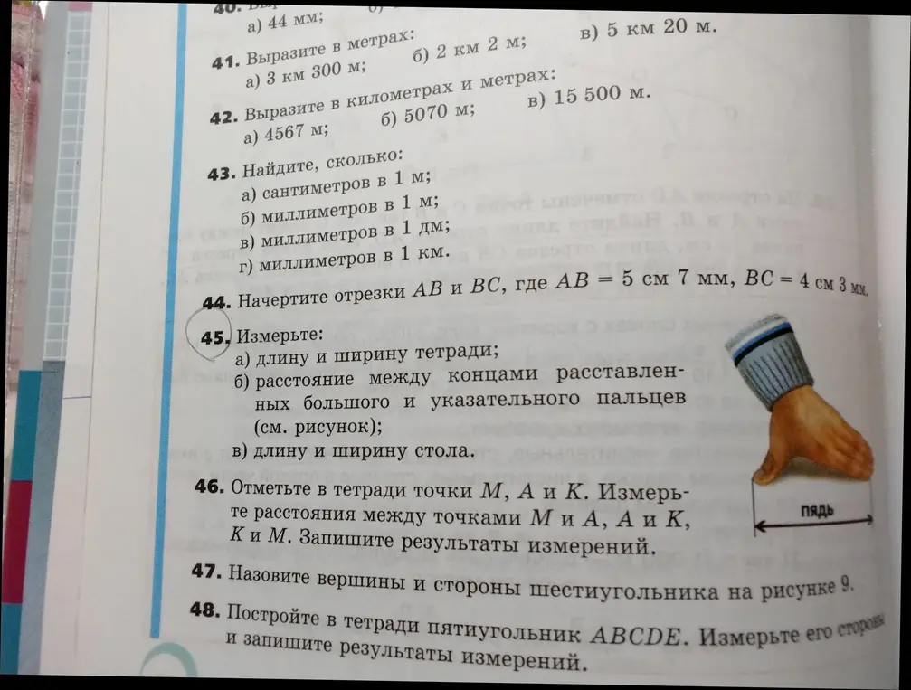 Выполни задания из учебника математики за 5 класс: найди сколько сантиметров/миллиметров в метре/дециметре/километре, начерти отрезки, измерь длину и ширину тетради, расстояние между концами пальцев, длину и ширину стола, отметь точки, измерь расстояния, назови вершины и стороны шестиугольника, построй пятиугольник и измерь его стороны.
