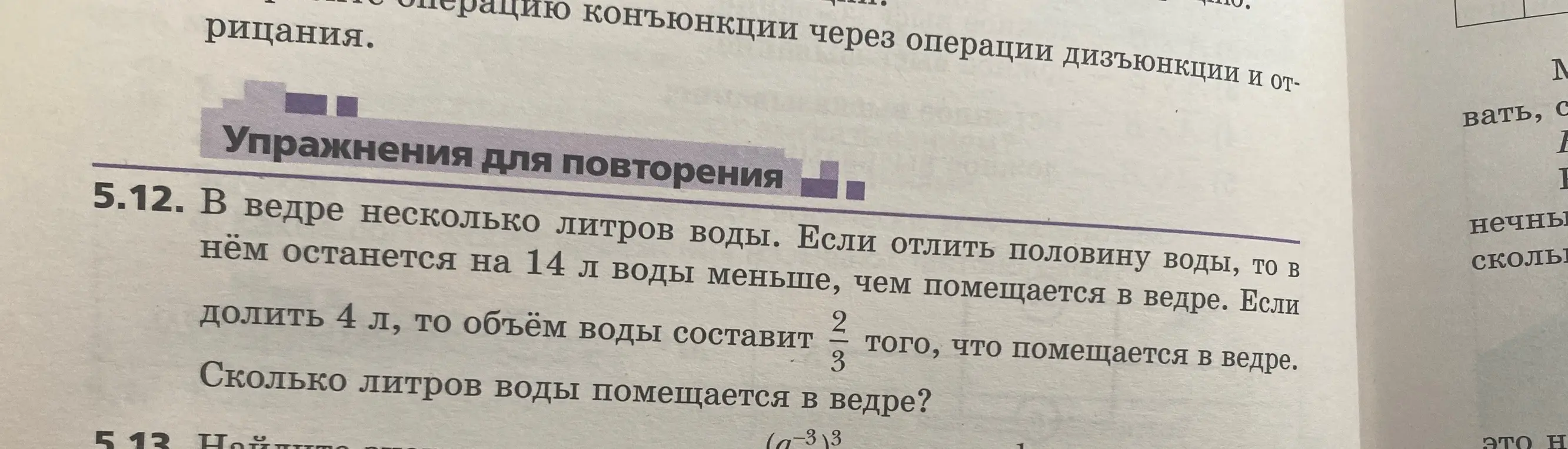 Ты можешь решить задачу 5.12: 'В ведре несколько литров воды. Если отлить половину воды, то в нём останется на 14 л воды меньше, чем помещается в ведре. Если долить 4 л, то объём воды составит 2/3 того, что помещается в ведре. Сколько литров воды помещается в ведре?'
