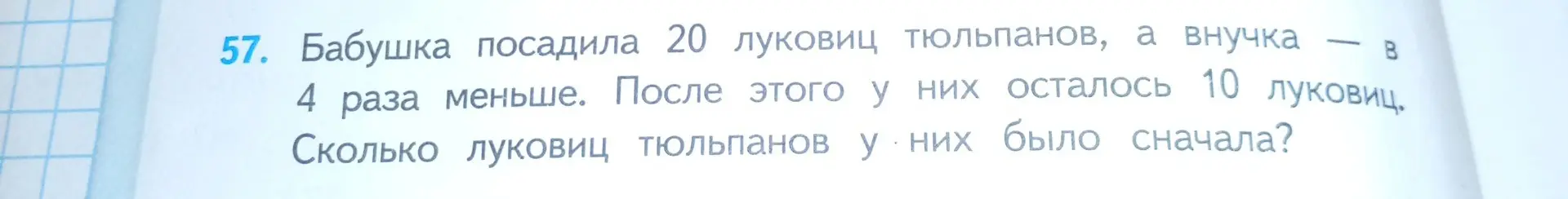 Ты просишь решить задачу: Бабушка посадила 20 луковиц тюльпанов, а внучка - в 4 раза меньше. После этого у них осталось 10 луковиц. Сколько луковиц тюльпанов у них было сначала?