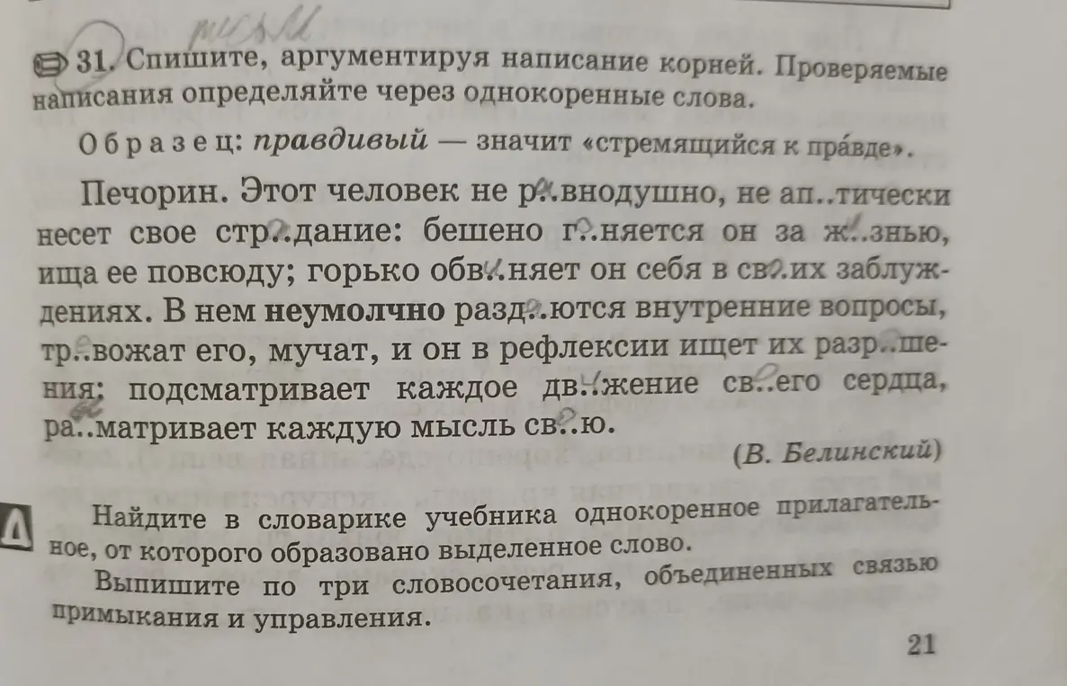 Помоги мне в 31 задании списать, аргументируя написание корней. Проверяемые написания определи через однокоренные слова. Во втором задании найди в словарике учебника однокоренное прилагательное, от которого образовано выделенное слово.