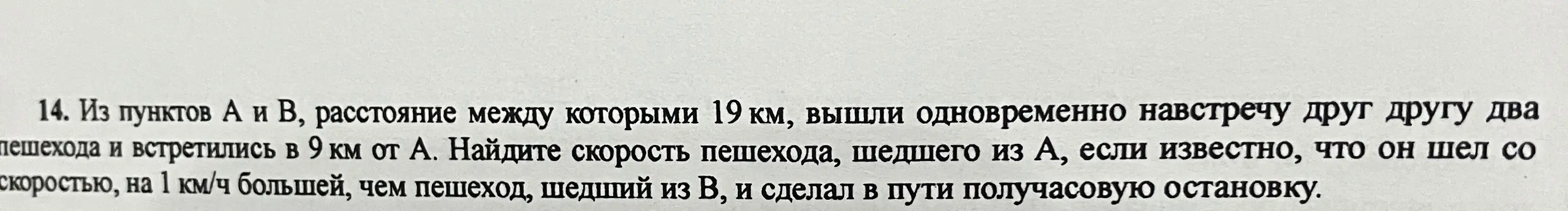 Помоги мне найти скорость пешехода, шедшего из пункта А, если известно, что из пунктов А и В, расстояние между которыми 19 км, вышли одновременно навстречу друг другу два пешехода и встретились в 9 км от А, и пешеход шел со скоростью, на 1 км/ч большей, чем пешеход, шедший из В, и сделал в пути получасовую остановку.