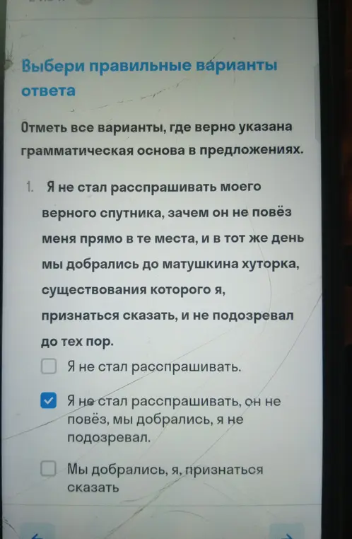 Отметь все варианты, где верно указана грамматическая основа в предложении: Я не стал расспрашивать моего верного спутника, зачем он не повёз меня прямо в те места, и в тот же день мы добрались до матушкина хуторка, существования которого я, признаться сказать, и не подозревал до тех пор.