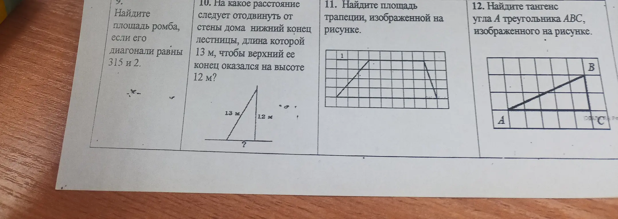 Помоги найти площадь ромба, если его диагонали равны 315 и 2; на какое расстояние следует отодвинуть от стены дома нижний конец лестницы, длина которой 13 м, чтобы верхний её конец оказался на высоте 12 м; площадь трапеции, изображённой на рисунке; тангенс угла А треугольника АВС, изображённого на рисунке.