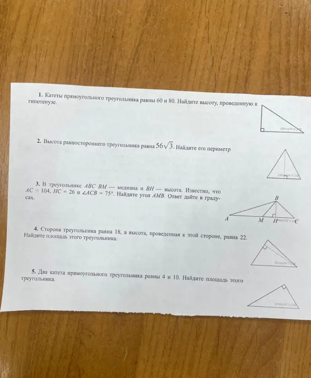 Реши задачи по геометрии: 1) катеты прямоугольного треугольника равны 60 и 80, найди высоту, проведенную к гипотенузе; 2) высота равностороннего треугольника равна 56√3, найди его периметр; 3) в треугольнике АВС ВМ — медиана и ВН — высота. Известно, что AC = 104, HC = 26 и ∠ACB = 75°, найди угол АМВ; 4) сторона треугольника равна 18, а высота, проведенная к этой стороне, равна 22, найди площадь этого треугольника; 5) два катета прямоугольного треугольника равны 4 и 10, найди площадь этого треугольника.