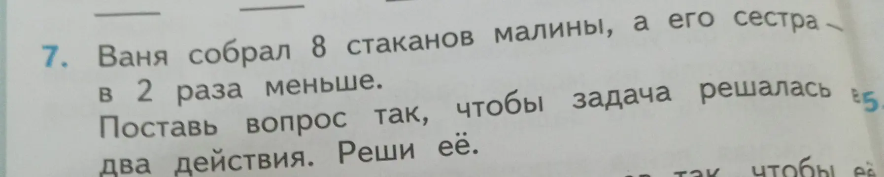Помоги решить задачу: Ваня собрал 8 стаканов малины, а его сестра в 2 раза меньше. Поставь вопрос так, чтобы задача решалась в два действия.