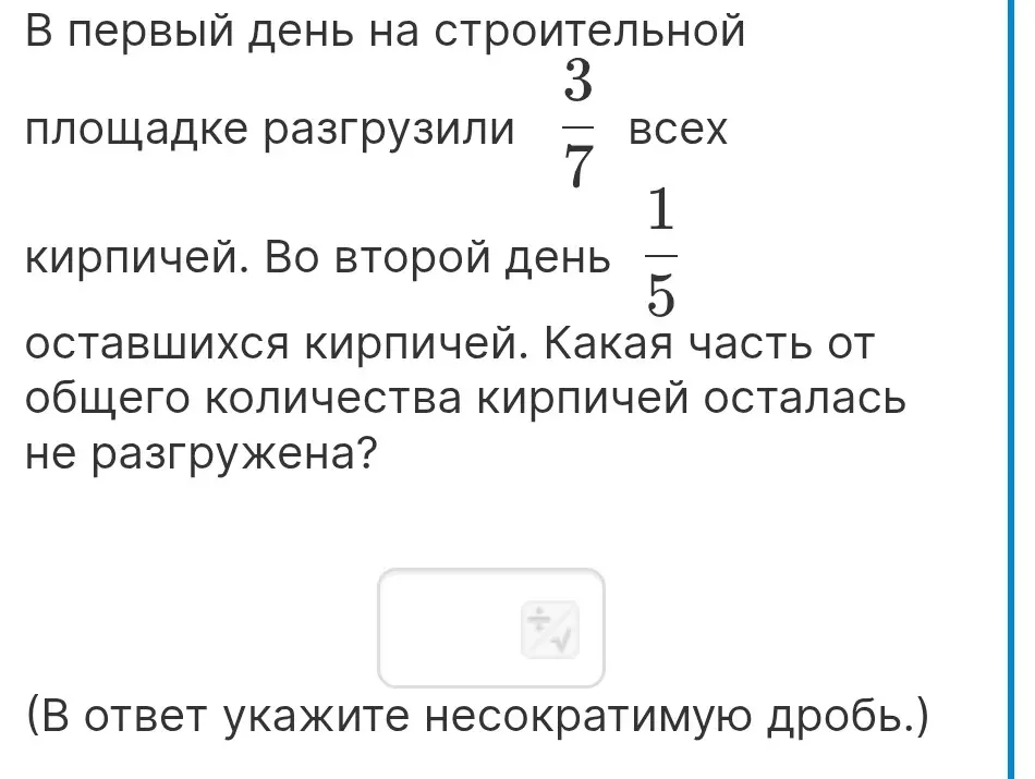 Определи, какая часть от общего количества кирпичей осталась не разгружена, если в первый день разгрузили 3/7 всех кирпичей, а во второй день 1/5 оставшихся кирпичей