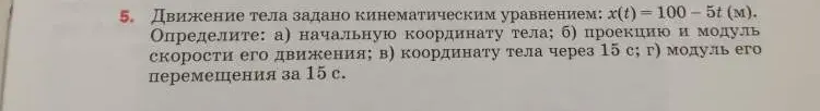 Ты просишь определить начальную координату тела, проекцию и модуль скорости его движения, координату тела через 15 с и модуль его перемещения за 15 с, если движение тела задано кинематическим уравнением x(t)=100-5t (м).