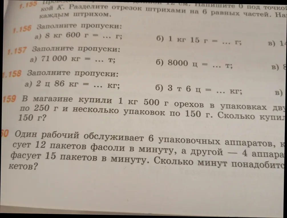 Предложи решение задач: 1.156 а) 8 кг 600 г = ... г; 1.157 а) 71 000 кг = ... т; 1.158 а) 2 ц 86 кг = ... кг; 1.159 В магазине купили 1 кг 500 г орехов в упаковках по 250 г и несколько упаковок по 150 г. Сколько купили 150 г?; 1.160 Один рабочий обслуживает 6 упаковочных аппаратов, который фасует 12 пакетов фасоли в минуту, а другой — 4 аппарата фасует 15 пакетов в минуту. Сколько минут понадобится?
