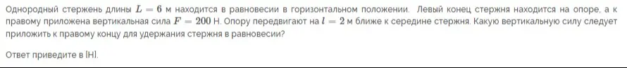 Можешь помочь решить задачу по физике: «Однородный стержень длины L = 6 м находится в равновесии в горизонтальном положении. Левый конец стержня находится на опоре, а к правому приложена вертикальная сила F = 200 Н. Опору передвигают на l = 2 м ближе к середине стержня. Какую вертикальную силу следует приложить к правому концу для удержания стержня в равновесии?»