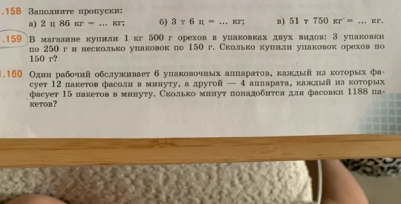 Реши примеры: а) 2 ц 86 кг = ... кг; б) 3 т 6 ц = ... кг; в) 51 т 750 кг = ... кг и задачи: 1. Сколько купили упаковок орехов по 150 г, если в магазине купили 1 кг 500 г орехов в упаковках двух видов: 3 упаковки по 250 г и несколько упаковок по 150 г? 2. Сколько минут понадобится для фасовки 1188 пакетов, если один рабочий обслуживает 6 упаковочных аппаратов, каждый из которых фасует 12 пакетов фасоли в минуту, а другой — 4 аппарата, каждый из которых фасует 15 пакетов в минуту?