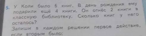 Предложи решение задачи: 'У Коли было 6 книг. В день рождения ему подарили ещё 4 книги. Он отнёс 2 книги в классную библиотеку. Сколько книг у него осталось? Запиши в каждом решении первое действие, если вторым было:'