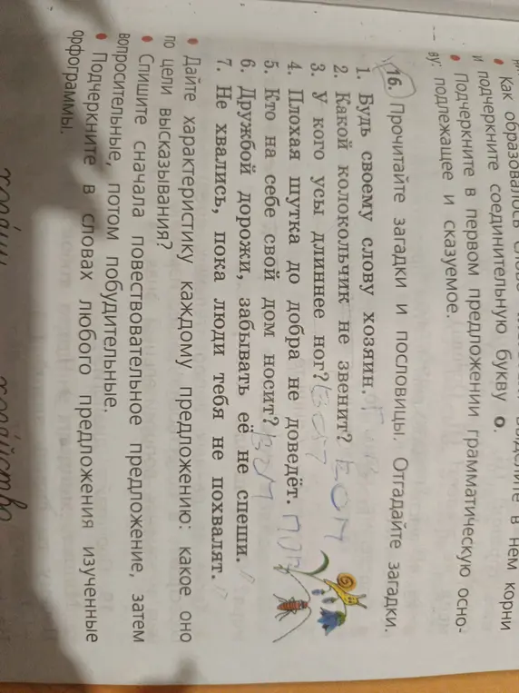 Выполни задания: прочитай загадки и пословицы, отгадай загадки; дай характеристику каждому предложению, какое оно по цели высказывания; спиши сначала повествовательное предложение, затем вопросительные, потом побудительные; подчеркни в словах любого предложения изученные орфограммы.