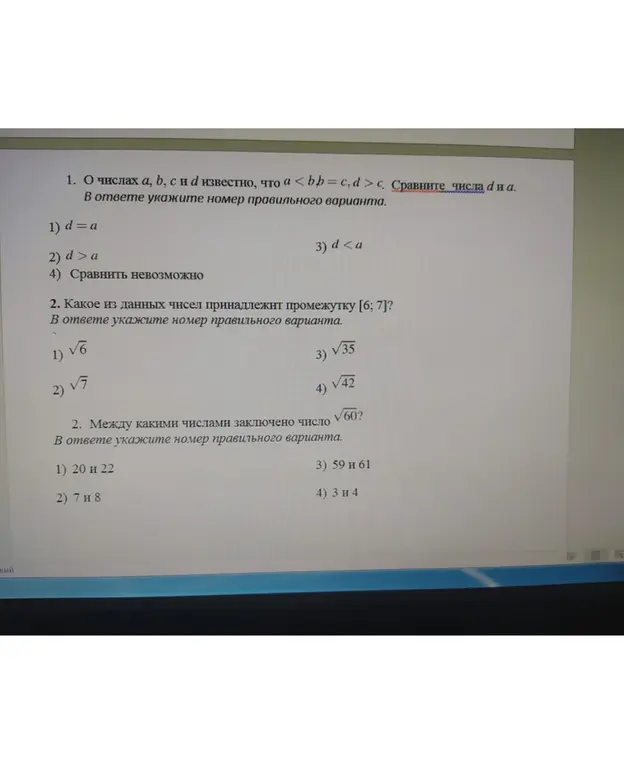 Помоги решить задачи по алгебре: 1. О числах a, b, c и d известно, что a < b = c, d > c. Сравни числа d и a. 2. Какое из данных чисел принадлежит промежутку [6; 7]? 3. Между какими числами заключено число √60?