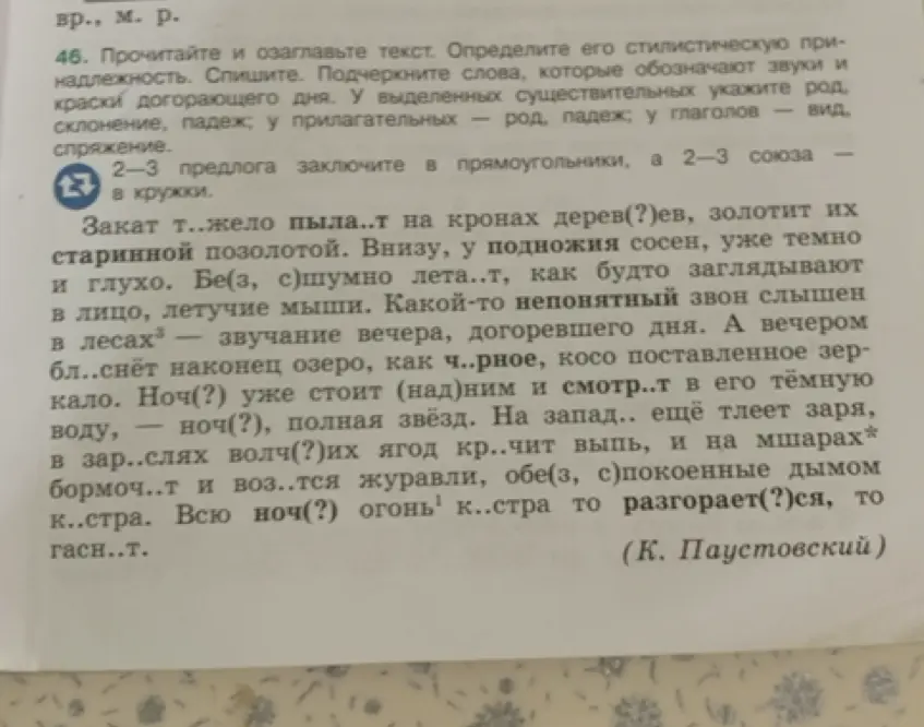 Мне нужно списать текст, вставляя пропущенные буквы, определить его стилистическую принадлежность, озаглавить, подчеркнуть слова, обозначающие звуки и краски догорающего дня, у выделенных существительных указать род, склонение, падеж; у прилагательных — род, падеж; у глаголов — вид, спряжение, 2-3 предлога заключить в прямоугольники, а 2-3 союза — в кружки.