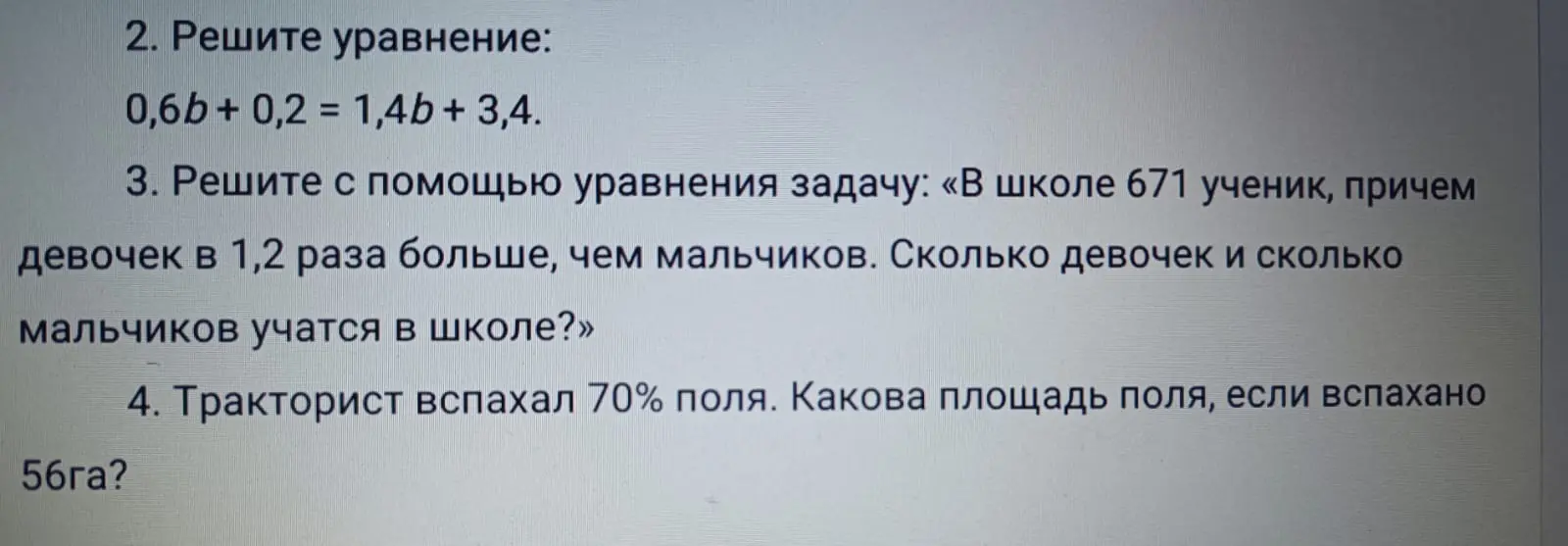 Можешь помочь решить уравнения и задачи: 0,6b + 0,2 = 1,4b + 3,4; в школе 671 ученик, причем девочек в 1,2 раза больше, чем мальчиков; тракторист вспахал 70% поля, а вспахано 56 га?